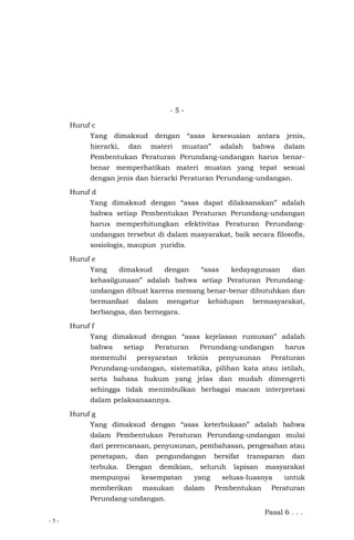 - 5 -
- 5 -
Huruf c
Yang dimaksud dengan “asas kesesuaian antara jenis,
hierarki, dan materi muatan” adalah bahwa dalam
Pembentukan Peraturan Perundang-undangan harus benar-
benar memperhatikan materi muatan yang tepat sesuai
dengan jenis dan hierarki Peraturan Perundang-undangan.
Huruf d
Yang dimaksud dengan “asas dapat dilaksanakan” adalah
bahwa setiap Pembentukan Peraturan Perundang-undangan
harus memperhitungkan efektivitas Peraturan Perundang-
undangan tersebut di dalam masyarakat, baik secara filosofis,
sosiologis, maupun yuridis.
Huruf e
Yang dimaksud dengan “asas kedayagunaan dan
kehasilgunaan” adalah bahwa setiap Peraturan Perundang-
undangan dibuat karena memang benar-benar dibutuhkan dan
bermanfaat dalam mengatur kehidupan bermasyarakat,
berbangsa, dan bernegara.
Huruf f
Yang dimaksud dengan “asas kejelasan rumusan” adalah
bahwa setiap Peraturan Perundang-undangan harus
memenuhi persyaratan teknis penyusunan Peraturan
Perundang-undangan, sistematika, pilihan kata atau istilah,
serta bahasa hukum yang jelas dan mudah dimengerti
sehingga tidak menimbulkan berbagai macam interpretasi
dalam pelaksanaannya.
Huruf g
Yang dimaksud dengan “asas keterbukaan” adalah bahwa
dalam Pembentukan Peraturan Perundang-undangan mulai
dari perencanaan, penyusunan, pembahasan, pengesahan atau
penetapan, dan pengundangan bersifat transparan dan
terbuka. Dengan demikian, seluruh lapisan masyarakat
mempunyai kesempatan yang seluas-luasnya untuk
memberikan masukan dalam Pembentukan Peraturan
Perundang-undangan.
Pasal 6 . . .
 