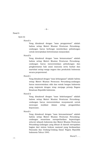 - 6 -
- 6 -
Pasal 6
Ayat (1)
Huruf a
Yang dimaksud dengan “asas pengayoman” adalah
bahwa setiap Materi Muatan Peraturan Perundang-
undangan harus berfungsi memberikan pelindungan
untuk menciptakan ketentraman masyarakat.
Huruf b
Yang dimaksud dengan “asas kemanusiaan” adalah
bahwa setiap Materi Muatan Peraturan Perundang-
undangan harus mencerminkan pelindungan dan
penghormatan hak asasi manusia serta harkat dan
martabat setiap warga negara dan penduduk Indonesia
secara proporsional.
Huruf c
Yang dimaksud dengan “asas kebangsaan” adalah bahwa
setiap Materi Muatan Peraturan Perundang-undangan
harus mencerminkan sifat dan watak bangsa Indonesia
yang majemuk dengan tetap menjaga prinsip Negara
Kesatuan Republik Indonesia.
Huruf d
Yang dimaksud dengan “asas kekeluargaan” adalah
bahwa setiap Materi Muatan Peraturan Perundang-
undangan harus mencerminkan musyawarah untuk
mencapai mufakat dalam setiap pengambilan
keputusan.
Huruf e
Yang dimaksud dengan “asas kenusantaraan” adalah
bahwa setiap Materi Muatan Peraturan Perundang-
undangan senantiasa memperhatikan kepentingan
seluruh wilayah Indonesia dan Materi Muatan Peraturan
Perundang-undangan yang dibuat di daerah merupakan
bagian dari sistem hukum nasional yang berdasarkan
Pancasila dan Undang-Undang Dasar Negara Republik
Indonesia Tahun 1945.
Huruf f . . .
 