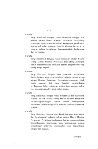 - 7 -
- 7 -
Huruf f
Yang dimaksud dengan “asas bhinneka tunggal ika”
adalah bahwa Materi Muatan Peraturan Perundang-
undangan harus memperhatikan keragaman penduduk,
agama, suku dan golongan, kondisi khusus daerah serta
budaya dalam kehidupan bermasyarakat, berbangsa,
dan bernegara.
Huruf g
Yang dimaksud dengan “asas keadilan” adalah bahwa
setiap Materi Muatan Peraturan Perundang-undangan
harus mencerminkan keadilan secara proporsional bagi
setiap warga negara.
Huruf h
Yang dimaksud dengan “asas kesamaan kedudukan
dalam hukum dan pemerintahan” adalah bahwa setiap
Materi Muatan Peraturan Perundang-undangan tidak
boleh memuat hal yang bersifat membedakan
berdasarkan latar belakang, antara lain, agama, suku,
ras, golongan, gender, atau status sosial.
Huruf i
Yang dimaksud dengan “asas ketertiban dan kepastian
hukum” adalah bahwa setiap Materi Muatan Peraturan
Perundang-undangan harus dapat mewujudkan
ketertiban dalam masyarakat melalui jaminan kepastian
hukum.
Huruf j
Yang dimaksud dengan “asas keseimbangan, keserasian,
dan keselarasan” adalah bahwa setiap Materi Muatan
Peraturan Perundang-undangan harus mencerminkan
keseimbangan, keserasian, dan keselarasan, antara
kepentingan individu, masyarakat dan kepentingan
bangsa dan negara.
Ayat (2) . . .
 