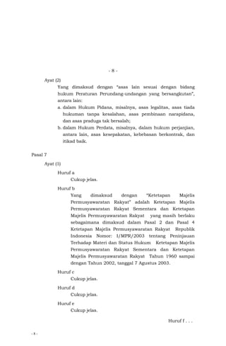 - 8 -
- 8 -
Ayat (2)
Yang dimaksud dengan “asas lain sesuai dengan bidang
hukum Peraturan Perundang-undangan yang bersangkutan”,
antara lain:
a. dalam Hukum Pidana, misalnya, asas legalitas, asas tiada
hukuman tanpa kesalahan, asas pembinaan narapidana,
dan asas praduga tak bersalah;
b. dalam Hukum Perdata, misalnya, dalam hukum perjanjian,
antara lain, asas kesepakatan, kebebasan berkontrak, dan
itikad baik.
Pasal 7
Ayat (1)
Huruf a
Cukup jelas.
Huruf b
Yang dimaksud dengan “Ketetapan Majelis
Permusyawaratan Rakyat” adalah Ketetapan Majelis
Permusyawaratan Rakyat Sementara dan Ketetapan
Majelis Permusyawaratan Rakyat yang masih berlaku
sebagaimana dimaksud dalam Pasal 2 dan Pasal 4
Ketetapan Majelis Permusyawaratan Rakyat Republik
Indonesia Nomor: I/MPR/2003 tentang Peninjauan
Terhadap Materi dan Status Hukum Ketetapan Majelis
Permusyawaratan Rakyat Sementara dan Ketetapan
Majelis Permusyawaratan Rakyat Tahun 1960 sampai
dengan Tahun 2002, tanggal 7 Agustus 2003.
Huruf c
Cukup jelas.
Huruf d
Cukup jelas.
Huruf e
Cukup jelas.
Huruf f . . .
 