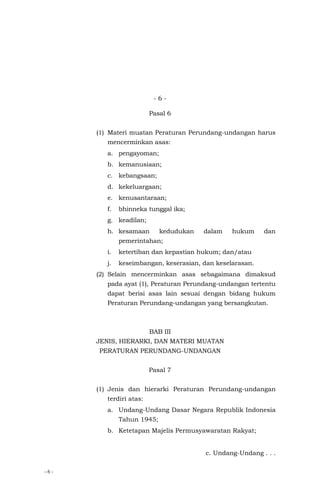 - 6 -
- 6 -
Pasal 6
(1) Materi muatan Peraturan Perundang-undangan harus
mencerminkan asas:
a. pengayoman;
b. kemanusiaan;
c. kebangsaan;
d. kekeluargaan;
e. kenusantaraan;
f. bhinneka tunggal ika;
g. keadilan;
h. kesamaan kedudukan dalam hukum dan
pemerintahan;
i. ketertiban dan kepastian hukum; dan/atau
j. keseimbangan, keserasian, dan keselarasan.
(2) Selain mencerminkan asas sebagaimana dimaksud
pada ayat (1), Peraturan Perundang-undangan tertentu
dapat berisi asas lain sesuai dengan bidang hukum
Peraturan Perundang-undangan yang bersangkutan.
BAB III
JENIS, HIERARKI, DAN MATERI MUATAN
PERATURAN PERUNDANG-UNDANGAN
Pasal 7
(1) Jenis dan hierarki Peraturan Perundang-undangan
terdiri atas:
a. Undang-Undang Dasar Negara Republik Indonesia
Tahun 1945;
b. Ketetapan Majelis Permusyawaratan Rakyat;
c. Undang-Undang . . .
 