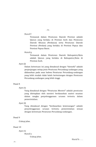 - 9 -
- 9 -
Huruf f
Termasuk dalam Peraturan Daerah Provinsi adalah
Qanun yang berlaku di Provinsi Aceh dan Peraturan
Daerah Khusus (Perdasus) serta Peraturan Daerah
Provinsi (Perdasi) yang berlaku di Provinsi Papua dan
Provinsi Papua Barat.
Huruf g
Termasuk dalam Peraturan Daerah Kabupaten/Kota
adalah Qanun yang berlaku di Kabupaten/Kota di
Provinsi Aceh.
Ayat (2)
Dalam ketentuan ini yang dimaksud dengan “hierarki” adalah
penjenjangan setiap jenis Peraturan Perundang-undangan yang
didasarkan pada asas bahwa Peraturan Perundang-undangan
yang lebih rendah tidak boleh bertentangan dengan Peraturan
Perundang-undangan yang lebih tinggi.
Pasal 8
Ayat (1)
Yang dimaksud dengan “Peraturan Menteri” adalah peraturan
yang ditetapkan oleh menteri berdasarkan materi muatan
dalam rangka penyelenggaraan urusan tertentu dalam
pemerintahan.
Ayat (2)
Yang dimaksud dengan “berdasarkan kewenangan” adalah
penyelenggaraan urusan tertentu pemerintahan sesuai
dengan ketentuan Peraturan Perundang-undangan.
Pasal 9
Cukup jelas.
Pasal 10
Ayat (1)
Huruf a
Cukup jelas.
Huruf b . . .
 