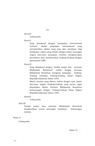 - 10 -
- 10 -
Huruf b
Cukup jelas.
Huruf c
Yang dimaksud dengan “perjanjian internasional
tertentu” adalah perjanjian internasional yang
menimbulkan akibat yang luas dan mendasar bagi
kehidupan rakyat yang terkait dengan beban keuangan
negara dan/atau perjanjian tersebut mengharuskan
perubahan atau pembentukan Undang-Undang dengan
persetujuan DPR.
Huruf d
Yang dimaksud dengan ”tindak lanjut atas putusan
Mahkamah Konstitusi” terkait dengan putusan
Mahkamah Konstitusi mengenai pengujian Undang-
Undang terhadap Undang-Undang Dasar Negara
Republik Indonesia Tahun 1945.
Materi muatan yang dibuat, terkait dengan ayat, pasal,
dan/atau bagian Undang-Undang yang secara tegas
dinyatakan dalam Putusan Mahkamah Konstitusi
bertentangan dengan Undang-Undang Dasar Negara
Republik Indonesia Tahun 1945.
Huruf e
Cukup jelas.
Ayat (2)
Tindak lanjut atas putusan Mahkamah Konstitusi
dimaksudkan untuk mencegah terjadinya kekosongan
hukum.
Pasal 11
Cukup jelas.
Pasal 12 . . .
 