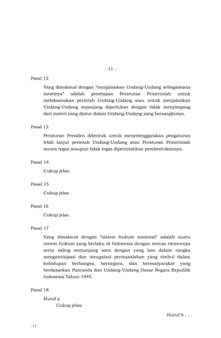 - 11 -
- 11 -
Pasal 12
Yang dimaksud dengan “menjalankan Undang-Undang sebagaimana
mestinya” adalah penetapan Peraturan Pemerintah untuk
melaksanakan perintah Undang-Undang atau untuk menjalankan
Undang-Undang sepanjang diperlukan dengan tidak menyimpang
dari materi yang diatur dalam Undang-Undang yang bersangkutan.
Pasal 13
Peraturan Presiden dibentuk untuk menyelenggarakan pengaturan
lebih lanjut perintah Undang-Undang atau Peraturan Pemerintah
secara tegas maupun tidak tegas diperintahkan pembentukannya.
Pasal 14
Cukup jelas.
Pasal 15
Cukup jelas.
Pasal 16
Cukup jelas.
Pasal 17
Yang dimaksud dengan “sistem hukum nasional” adalah suatu
sistem hukum yang berlaku di Indonesia dengan semua elemennya
serta saling menunjang satu dengan yang lain dalam rangka
mengantisipasi dan mengatasi permasalahan yang timbul dalam
kehidupan berbangsa, bernegara, dan bermasyarakat yang
berdasarkan Pancasila dan Undang-Undang Dasar Negara Republik
Indonesia Tahun 1945.
Pasal 18
Huruf a
Cukup jelas.
Huruf b . . .
 