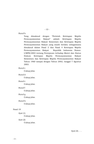 - 12 -
- 12 -
Huruf b
Yang dimaksud dengan “Perintah Ketetapan Majelis
Permusyawaratan Rakyat” adalah Ketetapan Majelis
Permusyawaratan Rakyat Sementara dan Ketetapan Majelis
Permusyawaratan Rakyat yang masih berlaku sebagaimana
dimaksud dalam Pasal 2 dan Pasal 4 Ketetapan Majelis
Permusyawaratan Rakyat Republik Indonesia Nomor:
I/MPR/2003 tentang Peninjauan terhadap Materi dan Status
Hukum Ketetapan Majelis Permusyawaratan Rakyat
Sementara dan Ketetapan Majelis Permusyawaratan Rakyat
Tahun 1960 sampai dengan Tahun 2002, tanggal 7 Agustus
2003.
Huruf c
Cukup jelas.
Huruf d
Cukup jelas.
Huruf e
Cukup jelas.
Huruf f
Cukup jelas.
Huruf g
Cukup jelas.
Huruf h
Cukup jelas.
Pasal 19
Ayat (1)
Cukup jelas.
Ayat (2)
Cukup jelas.
Ayat (3) . . .
 