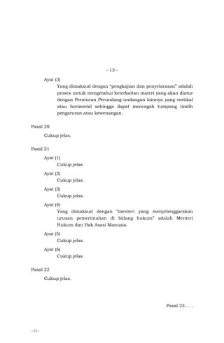 - 13 -
- 13 -
Ayat (3)
Yang dimaksud dengan “pengkajian dan penyelarasan” adalah
proses untuk mengetahui keterkaitan materi yang akan diatur
dengan Peraturan Perundang-undangan lainnya yang vertikal
atau horizontal sehingga dapat mencegah tumpang tindih
pengaturan atau kewenangan.
Pasal 20
Cukup jelas.
Pasal 21
Ayat (1)
Cukup jelas.
Ayat (2)
Cukup jelas.
Ayat (3)
Cukup jelas.
Ayat (4)
Yang dimaksud dengan “menteri yang menyelenggarakan
urusan pemerintahan di bidang hukum” adalah Menteri
Hukum dan Hak Asasi Manusia.
Ayat (5)
Cukup jelas.
Ayat (6)
Cukup jelas.
Pasal 22
Cukup jelas.
Pasal 23 . . .
 