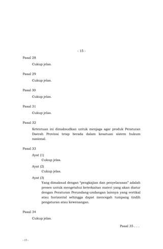 - 15 -
- 15 -
Pasal 28
Cukup jelas.
Pasal 29
Cukup jelas.
Pasal 30
Cukup jelas.
Pasal 31
Cukup jelas.
Pasal 32
Ketentuan ini dimaksudkan untuk menjaga agar produk Peraturan
Daerah Provinsi tetap berada dalam kesatuan sistem hukum
nasional.
Pasal 33
Ayat (1)
Cukup jelas.
Ayat (2)
Cukup jelas.
Ayat (3)
Yang dimaksud dengan “pengkajian dan penyelarasan” adalah
proses untuk mengetahui keterkaitan materi yang akan diatur
dengan Peraturan Perundang-undangan lainnya yang vertikal
atau horizontal sehingga dapat mencegah tumpang tindih
pengaturan atau kewenangan.
Pasal 34
Cukup jelas.
Pasal 35 . . .
 