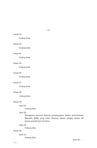 - 17 -
- 17 -
Pasal 42
Cukup jelas.
Pasal 43
Cukup jelas.
Pasal 44
Cukup jelas.
Pasal 45
Cukup jelas.
Pasal 46
Cukup jelas.
Pasal 47
Cukup jelas.
Pasal 48
Cukup jelas.
Pasal 49
Ayat (1)
Cukup jelas.
Ayat (2)
Penugasan menteri disertai penyampaian Daftar Inventarisasi
Masalah (DIM) yang telah disusun dalam jangka waktu 60
(enam puluh) hari tersebut.
Ayat (3)
Cukup jelas.
Pasal 50
Ayat (1)
Cukup jelas.
Ayat (2) . . .
 