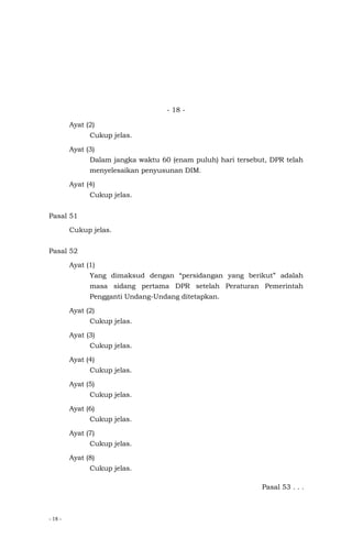 - 18 -
- 18 -
Ayat (2)
Cukup jelas.
Ayat (3)
Dalam jangka waktu 60 (enam puluh) hari tersebut, DPR telah
menyelesaikan penyusunan DIM.
Ayat (4)
Cukup jelas.
Pasal 51
Cukup jelas.
Pasal 52
Ayat (1)
Yang dimaksud dengan “persidangan yang berikut” adalah
masa sidang pertama DPR setelah Peraturan Pemerintah
Pengganti Undang-Undang ditetapkan.
Ayat (2)
Cukup jelas.
Ayat (3)
Cukup jelas.
Ayat (4)
Cukup jelas.
Ayat (5)
Cukup jelas.
Ayat (6)
Cukup jelas.
Ayat (7)
Cukup jelas.
Ayat (8)
Cukup jelas.
Pasal 53 . . .
 