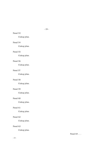 - 19 -
- 19 -
Pasal 53
Cukup jelas.
Pasal 54
Cukup jelas.
Pasal 55
Cukup jelas.
Pasal 56
Cukup jelas.
Pasal 57
Cukup jelas.
Pasal 58
Cukup jelas.
Pasal 59
Cukup jelas.
Pasal 60
Cukup jelas.
Pasal 61
Cukup jelas.
Pasal 62
Cukup jelas.
Pasal 63
Cukup jelas.
Pasal 64 . . .
 
