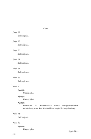 - 20 -
- 20 -
Pasal 64
Cukup jelas.
Pasal 65
Cukup jelas.
Pasal 66
Cukup jelas.
Pasal 67
Cukup jelas.
Pasal 68
Cukup jelas.
Pasal 69
Cukup jelas.
Pasal 70
Ayat (1)
Cukup jelas.
Ayat (2)
Cukup jelas.
Ayat (3)
Ketentuan ini dimaksudkan untuk menyederhanakan
mekanisme penarikan kembali Rancangan Undang-Undang.
Pasal 71
Cukup jelas.
Pasal 72
Ayat (1)
Cukup jelas.
Ayat (2) . . .
 