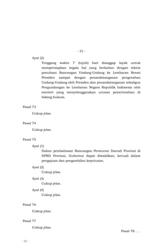 - 21 -
- 21 -
Ayat (2)
Tenggang waktu 7 (tujuh) hari dianggap layak untuk
mempersiapkan segala hal yang berkaitan dengan teknis
penulisan Rancangan Undang-Undang ke Lembaran Resmi
Presiden sampai dengan penandatanganan pengesahan
Undang-Undang oleh Presiden dan penandatanganan sekaligus
Pengundangan ke Lembaran Negara Republik Indonesia oleh
menteri yang menyelenggarakan urusan pemerintahan di
bidang hukum.
Pasal 73
Cukup jelas.
Pasal 74
Cukup jelas.
Pasal 75
Ayat (1)
Dalam pembahasan Rancangan Peraturan Daerah Provinsi di
DPRD Provinsi, Gubernur dapat diwakilkan, kecuali dalam
pengajuan dan pengambilan keputusan.
Ayat (2)
Cukup jelas.
Ayat (3)
Cukup jelas.
Ayat (4)
Cukup jelas.
Pasal 76
Cukup jelas.
Pasal 77
Cukup jelas.
Pasal 78 . . .
 