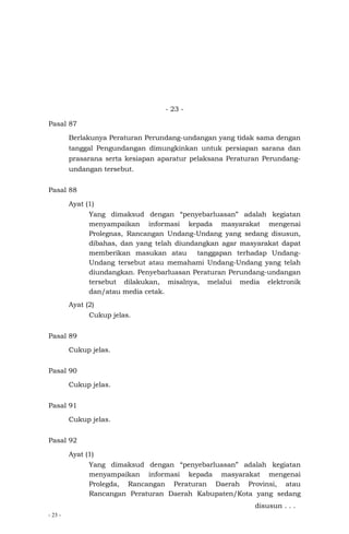 - 23 -
- 23 -
Pasal 87
Berlakunya Peraturan Perundang-undangan yang tidak sama dengan
tanggal Pengundangan dimungkinkan untuk persiapan sarana dan
prasarana serta kesiapan aparatur pelaksana Peraturan Perundang-
undangan tersebut.
Pasal 88
Ayat (1)
Yang dimaksud dengan “penyebarluasan” adalah kegiatan
menyampaikan informasi kepada masyarakat mengenai
Prolegnas, Rancangan Undang-Undang yang sedang disusun,
dibahas, dan yang telah diundangkan agar masyarakat dapat
memberikan masukan atau tanggapan terhadap Undang-
Undang tersebut atau memahami Undang-Undang yang telah
diundangkan. Penyebarluasan Peraturan Perundang-undangan
tersebut dilakukan, misalnya, melalui media elektronik
dan/atau media cetak.
Ayat (2)
Cukup jelas.
Pasal 89
Cukup jelas.
Pasal 90
Cukup jelas.
Pasal 91
Cukup jelas.
Pasal 92
Ayat (1)
Yang dimaksud dengan “penyebarluasan” adalah kegiatan
menyampaikan informasi kepada masyarakat mengenai
Prolegda, Rancangan Peraturan Daerah Provinsi, atau
Rancangan Peraturan Daerah Kabupaten/Kota yang sedang
disusun . . .
 