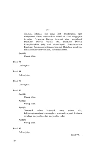 - 24 -
- 24 -
disusun, dibahas, dan yang telah diundangkan agar
masyarakat dapat memberikan masukan atau tanggapan
terhadap Peraturan Daerah tersebut atau memahami
Peraturan Daerah Provinsi atau Peraturan Daerah
Kabupaten/Kota yang telah diundangkan. Penyebarluasan
Peraturan Perundang-undangan tersebut dilakukan, misalnya,
melalui media elektronik dan/atau media cetak.
Ayat (2)
Cukup jelas.
Pasal 93
Cukup jelas.
Pasal 94
Cukup jelas.
Pasal 95
Cukup jelas.
Pasal 96
Ayat (1)
Cukup jelas.
Ayat (2)
Cukup jelas.
Ayat (3)
Termasuk dalam kelompok orang antara lain,
kelompok/organisasi masyarakat, kelompok profesi, lembaga
swadaya masyarakat, dan masyarakat adat.
Ayat (4)
Cukup jelas.
Pasal 97
Cukup jelas.
Pasal 98 . . .
 