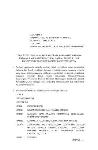 LAMPIRAN I
UNDANG–UNDANG REPUBLIK INDONESIA
NOMOR 12 TAHUN 2011
TENTANG
PEMBENTUKAN PERATURAN PERUNDANG–UNDANGAN
TEKNIK PENYUSUNAN NASKAH AKADEMIK RANCANGAN UNDANG-
UNDANG, RANCANGAN PERATURAN DAERAH PROVINSI, DAN
RANCANGAN PERATURAN DAERAH KABUPATEN/KOTA
1. Naskah Akademik adalah naskah hasil penelitian atau pengkajian
hukum dan hasil penelitian lainnya terhadap suatu masalah tertentu
yang dapat dipertanggungjawabkan secara ilmiah mengenai pengaturan
masalah tersebut dalam suatu Rancangan Undang-Undang,
Rancangan Peraturan Daerah Provinsi, Rancangan Peraturan Daerah
Kabupaten/Kota, sebagai solusi terhadap permasalahan dan kebutuhan
hukum masyarakat.
2. Sistematika Naskah Akademik adalah sebagai berikut:
JUDUL
KATA PENGANTAR
DAFTAR ISI
BAB I PENDAHULUAN
BAB II KAJIAN TEORETIS DAN PRAKTIK EMPIRIS
BAB III EVALUASI DAN ANALISIS PERATURAN PERUNDANG-
UNDANGAN TERKAIT
BAB IV LANDASAN FILOSOFIS, SOSIOLOGIS, DAN YURIDIS
BAB V JANGKAUAN, ARAH PENGATURAN, DAN RUANG LINGKUP
MATERI MUATAN UNDANG-UNDANG, PERATURAN
DAERAH PROVINSI, ATAU PERATURAN DAERAH
KABUPATEN/KOTA
BAB VI PENUTUP
DAFTAR . . .
 
