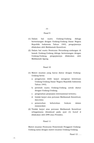 - 8 -
- 8 -
Pasal 9
(1) Dalam hal suatu Undang-Undang diduga
bertentangan dengan Undang-Undang Dasar Negara
Republik Indonesia Tahun 1945, pengujiannya
dilakukan oleh Mahkamah Konstitusi.
(2) Dalam hal suatu Peraturan Perundang-undangan di
bawah Undang-Undang diduga bertentangan dengan
Undang-Undang, pengujiannya dilakukan oleh
Mahkamah Agung.
Pasal 10
(1) Materi muatan yang harus diatur dengan Undang-
Undang berisi:
a. pengaturan lebih lanjut mengenai ketentuan
Undang-Undang Dasar Negara Republik Indonesia
Tahun 1945;
b. perintah suatu Undang-Undang untuk diatur
dengan Undang-Undang;
c. pengesahan perjanjian internasional tertentu;
d. tindak lanjut atas putusan Mahkamah Konstitusi;
dan/atau
e. pemenuhan kebutuhan hukum dalam
masyarakat.
(2) Tindak lanjut atas putusan Mahkamah Konstitusi
sebagaimana dimaksud pada ayat (1) huruf d
dilakukan oleh DPR atau Presiden.
Pasal 11
Materi muatan Peraturan Pemerintah Pengganti Undang-
Undang sama dengan materi muatan Undang-Undang.
Pasal 12 . . .
 
