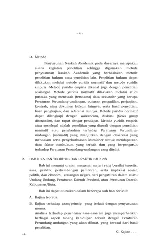 - 4 -
- 4 -
D. Metode
Penyusunan Naskah Akademik pada dasarnya merupakan
suatu kegiatan penelitian sehingga digunakan metode
penyusunan Naskah Akademik yang berbasiskan metode
penelitian hukum atau penelitian lain. Penelitian hukum dapat
dilakukan melalui metode yuridis normatif dan metode yuridis
empiris. Metode yuridis empiris dikenal juga dengan penelitian
sosiolegal. Metode yuridis normatif dilakukan melalui studi
pustaka yang menelaah (terutama) data sekunder yang berupa
Peraturan Perundang-undangan, putusan pengadilan, perjanjian,
kontrak, atau dokumen hukum lainnya, serta hasil penelitian,
hasil pengkajian, dan referensi lainnya. Metode yuridis normatif
dapat dilengkapi dengan wawancara, diskusi (focus group
discussion), dan rapat dengar pendapat. Metode yuridis empiris
atau sosiolegal adalah penelitian yang diawali dengan penelitian
normatif atau penelaahan terhadap Peraturan Perundang-
undangan (normatif) yang dilanjutkan dengan observasi yang
mendalam serta penyebarluasan kuesioner untuk mendapatkan
data faktor nonhukum yang terkait dan yang berpengaruh
terhadap Peraturan Perundang-undangan yang diteliti.
2. BAB II KAJIAN TEORETIS DAN PRAKTIK EMPIRIS
Bab ini memuat uraian mengenai materi yang bersifat teoretis,
asas, praktik, perkembangan pemikiran, serta implikasi sosial,
politik, dan ekonomi, keuangan negara dari pengaturan dalam suatu
Undang-Undang, Peraturan Daerah Provinsi, atau Peraturan Daerah
Kabupaten/Kota.
Bab ini dapat diuraikan dalam beberapa sub bab berikut:
A. Kajian teoretis.
B. Kajian terhadap asas/prinsip yang terkait dengan penyusunan
norma.
Analisis terhadap penentuan asas-asas ini juga memperhatikan
berbagai aspek bidang kehidupan terkait dengan Peraturan
Perundang-undangan yang akan dibuat, yang berasal dari hasil
penelitian.
C. Kajian . . .
 