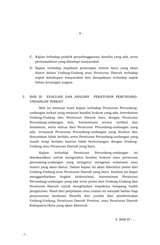 - 5 -
- 5 -
C. Kajian terhadap praktik penyelenggaraan, kondisi yang ada, serta
permasalahan yang dihadapi masyarakat.
D. Kajian terhadap implikasi penerapan sistem baru yang akan
diatur dalam Undang-Undang atau Peraturan Daerah terhadap
aspek kehidupan masyarakat dan dampaknya terhadap aspek
beban keuangan negara.
3. BAB III EVALUASI DAN ANALISIS PERATURAN PERUNDANG-
UNDANGAN TERKAIT
Bab ini memuat hasil kajian terhadap Peraturan Perundang-
undangan terkait yang memuat kondisi hukum yang ada, keterkaitan
Undang-Undang dan Peraturan Daerah baru dengan Peraturan
Perundang-undangan lain, harmonisasi secara vertikal dan
horizontal, serta status dari Peraturan Perundang-undangan yang
ada, termasuk Peraturan Perundang-undangan yang dicabut dan
dinyatakan tidak berlaku serta Peraturan Perundang-undangan yang
masih tetap berlaku karena tidak bertentangan dengan Undang-
Undang atau Peraturan Daerah yang baru.
Kajian terhadap Peraturan Perundang-undangan ini
dimaksudkan untuk mengetahui kondisi hukum atau peraturan
perundang-undangan yang mengatur mengenai substansi atau
materi yang akan diatur. Dalam kajian ini akan diketahui posisi dari
Undang-Undang atau Peraturan Daerah yang baru. Analisis ini dapat
menggambarkan tingkat sinkronisasi, harmonisasi Peraturan
Perundang-undangan yang ada serta posisi dari Undang-Undang dan
Peraturan Daerah untuk menghindari terjadinya tumpang tindih
pengaturan. Hasil dari penjelasan atau uraian ini menjadi bahan bagi
penyusunan landasan filosofis dan yuridis dari pembentukan
Undang-Undang, Peraturan Daerah Provinsi, atau Peraturan Daerah
Kabupaten/Kota yang akan dibentuk.
4. BAB IV . . .
 