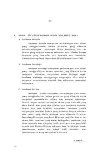 - 6 -
- 6 -
4. BAB IV LANDASAN FILOSOFIS, SOSIOLOGIS, DAN YURIDIS
A. Landasan Filosofis
Landasan filosofis merupakan pertimbangan atau alasan
yang menggambarkan bahwa peraturan yang dibentuk
mempertimbangkan pandangan hidup, kesadaran, dan cita
hukum yang meliputi suasana kebatinan serta falsafah bangsa
Indonesia yang bersumber dari Pancasila dan Pembukaan
Undang-Undang Dasar Negara Republik Indonesia Tahun 1945.
B. Landasan Sosiologis
Landasan sosiologis merupakan pertimbangan atau alasan
yang menggambarkan bahwa peraturan yang dibentuk untuk
memenuhi kebutuhan masyarakat dalam berbagai aspek.
Landasan sosiologis sesungguhnya menyangkut fakta empiris
mengenai perkembangan masalah dan kebutuhan masyarakat
dan negara.
C. Landasan Yuridis
Landasan yuridis merupakan pertimbangan atau alasan
yang menggambarkan bahwa peraturan yang dibentuk untuk
mengatasi permasalahan hukum atau mengisi kekosongan
hukum dengan mempertimbangkan aturan yang telah ada, yang
akan diubah, atau yang akan dicabut guna menjamin kepastian
hukum dan rasa keadilan masyarakat. Landasan yuridis
menyangkut persoalan hukum yang berkaitan dengan substansi
atau materi yang diatur sehingga perlu dibentuk Peraturan
Perundang-Undangan yang baru. Beberapa persoalan hukum itu,
antara lain, peraturan yang sudah ketinggalan, peraturan yang
tidak harmonis atau tumpang tindih, jenis peraturan yang lebih
rendah dari Undang-Undang sehingga daya berlakunya lemah,
peraturannya sudah ada tetapi tidak memadai, atau
peraturannya memang sama sekali belum ada.
5. BAB V . . .
 