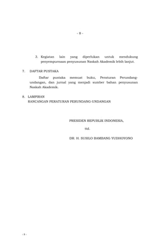 - 8 -
- 8 -
3. Kegiatan lain yang diperlukan untuk mendukung
penyempurnaan penyusunan Naskah Akademik lebih lanjut.
7. DAFTAR PUSTAKA
Daftar pustaka memuat buku, Peraturan Perundang-
undangan, dan jurnal yang menjadi sumber bahan penyusunan
Naskah Akademik.
8. LAMPIRAN
RANCANGAN PERATURAN PERUNDANG-UNDANGAN
PRESIDEN REPUBLIK INDONESIA,
ttd.
DR. H. SUSILO BAMBANG YUDHOYONO
 