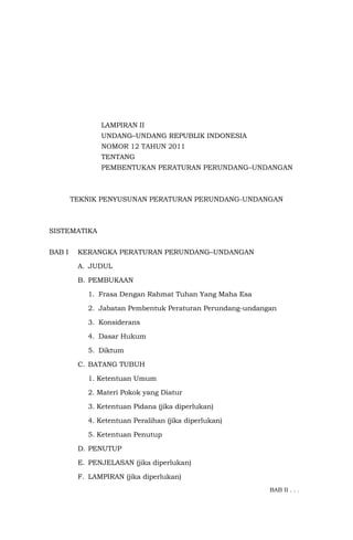 LAMPIRAN II
UNDANG–UNDANG REPUBLIK INDONESIA
NOMOR 12 TAHUN 2011
TENTANG
PEMBENTUKAN PERATURAN PERUNDANG–UNDANGAN
TEKNIK PENYUSUNAN PERATURAN PERUNDANG-UNDANGAN
SISTEMATIKA
BAB I KERANGKA PERATURAN PERUNDANG–UNDANGAN
A. JUDUL
B. PEMBUKAAN
1. Frasa Dengan Rahmat Tuhan Yang Maha Esa
2. Jabatan Pembentuk Peraturan Perundang-undangan
3. Konsiderans
4. Dasar Hukum
5. Diktum
C. BATANG TUBUH
1. Ketentuan Umum
2. Materi Pokok yang Diatur
3. Ketentuan Pidana (jika diperlukan)
4. Ketentuan Peralihan (jika diperlukan)
5. Ketentuan Penutup
D. PENUTUP
E. PENJELASAN (jika diperlukan)
F. LAMPIRAN (jika diperlukan)
BAB II . . .
 