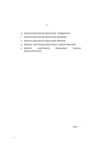 - 3 -
- 3 -
H. BENTUK RANCANGAN PERATURAN PEMERINTAH
I. BENTUK RANCANGAN PERATURAN PRESIDEN
J. BENTUK RANCANGAN PERATURAN MENTERI
K. BENTUK RANCANGAN PERATURAN DAERAH PROVINSI
L. BENTUK RANCANGAN PERATURAN DAERAH
KABUPATEN/KOTA
BAB I . . .
 