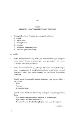 - 4 -
- 4 -
BAB I
KERANGKA PERATURAN PERUNDANG-UNDANGAN
1. Kerangka Peraturan Perundang–undangan terdiri atas:
A. Judul;
B. Pembukaan;
C. Batang Tubuh;
D. Penutup;
E. Penjelasan (jika diperlukan);
F. Lampiran (jika diperlukan).
A. JUDUL
2. Judul Peraturan Perundang–undangan memuat keterangan mengenai
jenis, nomor, tahun pengundangan atau penetapan, dan nama
Peraturan Perundang–undangan.
3. Nama Peraturan Perundang–undangan dibuat secara singkat dengan
hanya menggunakan 1 (satu) kata atau frasa tetapi secara esensial
maknanya telah dan mencerminkan isi Peraturan Perundang–
undangan.
Contoh nama Peraturan Perundang-undangan yang menggunakan 1
(satu) kata:
- Paten;
- Yayasan;
- Ketenagalistrikan.
Contoh nama Peraturan Perundang-undangan yang menggunakan
frasa:
- Kemerdekaan Menyampaikan Pendapat di Muka Umum;
- Pajak Daerah dan Retribusi Daerah;
- Bendera, Bahasa, dan Lambang Negara serta Lagu Kebangsaan.
4. Judul . . .
 