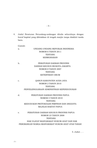 - 5 -
- 5 -
4. Judul Peraturan Perundang-undangan ditulis seluruhnya dengan
huruf kapital yang diletakkan di tengah marjin tanpa diakhiri tanda
baca.
Contoh:
a. UNDANG-UNDANG REPUBLIK INDONESIA
NOMOR 6 TAHUN 2011
TENTANG
KEIMIGRASIAN
b. PERATURAN DAERAH PROVINSI
DAERAH KHUSUS IBUKOTA JAKARTA
NOMOR 8 TAHUN 2007
TENTANG
KETERTIBAN UMUM
c. QANUN KABUPATEN ACEH JAYA
NOMOR 2 TAHUN 2010
TENTANG
PENYELENGGARAAN ADMINISTRASI KEPENDUDUKAN
d. PERATURAN DAERAH PROVINSI PAPUA
NOMOR 5 TAHUN 2010
TENTANG
KEDUDUKAN PROTOKOLER PIMPINAN DAN ANGGOTA
MAJELIS RAKYAT PAPUA
e. PERATURAN DAERAH KHUSUS PROVINSI PAPUA
NOMOR 23 TAHUN 2008
TENTANG
HAK ULAYAT MASYARAKAT HUKUM ADAT DAN HAK
PERORANGAN WARGA MASYARAKAT HUKUM ADAT ATAS TANAH
5. Judul . . .
 