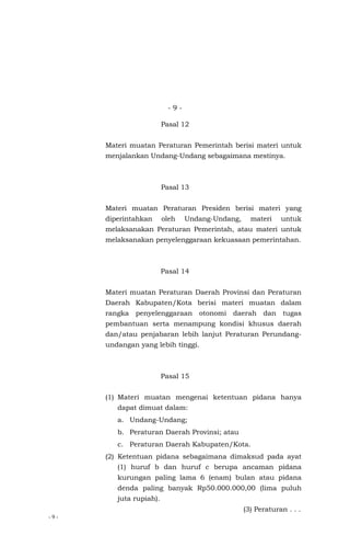 - 9 -
- 9 -
Pasal 12
Materi muatan Peraturan Pemerintah berisi materi untuk
menjalankan Undang-Undang sebagaimana mestinya.
Pasal 13
Materi muatan Peraturan Presiden berisi materi yang
diperintahkan oleh Undang-Undang, materi untuk
melaksanakan Peraturan Pemerintah, atau materi untuk
melaksanakan penyelenggaraan kekuasaan pemerintahan.
Pasal 14
Materi muatan Peraturan Daerah Provinsi dan Peraturan
Daerah Kabupaten/Kota berisi materi muatan dalam
rangka penyelenggaraan otonomi daerah dan tugas
pembantuan serta menampung kondisi khusus daerah
dan/atau penjabaran lebih lanjut Peraturan Perundang-
undangan yang lebih tinggi.
Pasal 15
(1) Materi muatan mengenai ketentuan pidana hanya
dapat dimuat dalam:
a. Undang-Undang;
b. Peraturan Daerah Provinsi; atau
c. Peraturan Daerah Kabupaten/Kota.
(2) Ketentuan pidana sebagaimana dimaksud pada ayat
(1) huruf b dan huruf c berupa ancaman pidana
kurungan paling lama 6 (enam) bulan atau pidana
denda paling banyak Rp50.000.000,00 (lima puluh
juta rupiah).
(3) Peraturan . . .
 