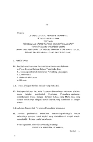 - 10 -
- 10 -
Contoh:
UNDANG–UNDANG REPUBLIK INDONESIA
NOMOR 5 TAHUN 2009
TENTANG
PENGESAHAN UNITED NATIONS CONVENTION AGAINST
TRANSNATIONAL ORGANIZED CRIME
(KONVENSI PERSERIKATAN BANGSA–BANGSA MENENTANG TINDAK
PIDANA TRANSNASIONAL YANG TERORGANISASI)
B. PEMBUKAAN
14. Pembukaan Peraturan Perundang–undangan terdiri atas:
a. Frasa Dengan Rahmat Tuhan Yang Maha Esa;
b. Jabatan pembentuk Peraturan Perundang-undangan;
c. Konsiderans;
d. Dasar Hukum; dan
e. Diktum.
B.1. Frasa Dengan Rahmat Tuhan Yang Maha Esa
15. Pada pembukaan tiap jenis Peraturan Perundang–undangan sebelum
nama jabatan pembentuk Peraturan Perundang–undangan
dicantumkan Frasa Dengan Rahmat Tuhan yang Maha Esa yang
ditulis seluruhnya dengan huruf kapital yang diletakkan di tengah
marjin.
B.2. Jabatan Pembentuk Peraturan Perundang-undangan
16. Jabatan pembentuk Peraturan Perundang–undangan ditulis
seluruhnya dengan huruf kapital yang diletakkan di tengah marjin
dan diakhiri dengan tanda baca koma.
Contoh jabatan pembentuk Undang-Undang:
PRESIDEN REPUBLIK INDONESIA,
Contoh . . .
 