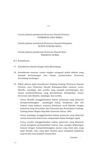 - 11 -
- 11 -
Contoh jabatan pembentuk Peraturan Daerah Provinsi:
GUBERNUR JAWA BARAT,
Contoh jabatan pembentuk Peraturan Daerah Kabupaten:
BUPATI GUNUNG KIDUL,
Contoh jabatan pembentuk Peraturan Daerah Kota:
WALIKOTA DUMAI,
B.3. Konsiderans
17. Konsiderans diawali dengan kata Menimbang.
18. Konsiderans memuat uraian singkat mengenai pokok pikiran yang
menjadi pertimbangan dan alasan pembentukan Peraturan
Perundang–undangan.
19. Pokok pikiran pada konsiderans Undang–Undang, Peraturan Daerah
Provinsi, atau Peraturan Daerah Kabupaten/Kota memuat unsur
filosofis, sosiologis, dan yuridis yang menjadi pertimbangan dan
alasan pembentukannya yang penulisannya ditempatkan secara
berurutan dari filosofis, sosiologis, dan yuridis.
- Unsur filosofis menggambarkan bahwa peraturan yang dibentuk
mempertimbangkan pandangan hidup, kesadaran, dan cita
hukum yang meliputi suasana kebatinan serta falsafah bangsa
Indonesia yang bersumber dari Pancasila dan Pembukaan Undang-
Undang Dasar Negara Republik Indonesia Tahun 1945.
- Unsur sosiologis menggambarkan bahwa peraturan yang dibentuk
untuk memenuhi kebutuhan masyarakat dalam berbagai aspek.
- Unsur yuridis menggambarkan bahwa peraturan yang dibentuk
untuk mengatasi permasalahan hukum atau mengisi kekosongan
hukum dengan mempertimbangkan aturan yang telah ada, yang
akan diubah, atau yang akan dicabut guna menjamin kepastian
hukum dan rasa keadilan masyarakat.
Contoh: . . .
 