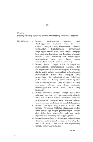 - 12 -
- 12 -
Contoh:
Undang-Undang Nomor 40 Tahun 2007 tentang Perseroan Terbatas
Menimbang : a. bahwa perekonomian nasional yang
diselenggarakan berdasar atas demokrasi
ekonomi dengan prinsip kebersamaan, efisiensi
berkeadilan, berkelanjutan, berwawasan
lingkungan, kemandirian, serta dengan menjaga
keseimbangan kemajuan dan kesatuan ekonomi
nasional, perlu didukung oleh kelembagaan
perekonomian yang kokoh dalam rangka
mewujudkan kesejahteraan masyarakat;
b. bahwa dalam rangka lebih meningkatkan
pembangunan perekonomian nasional dan
sekaligus memberikan landasan yang kokoh bagi
dunia usaha dalam menghadapi perkembangan
perekonomian dunia dan kemajuan ilmu
pengetahuan dan teknologi di era globalisasi
pada masa mendatang, perlu didukung oleh
suatu undang-undang yang mengatur tentang
perseroan terbatas yang dapat menjamin
terselenggaranya iklim dunia usaha yang
kondusif;
c. bahwa perseroan terbatas sebagai salah satu
pilar pembangunan perekonomian nasional perlu
diberikan landasan hukum untuk lebih memacu
pembangunan nasional yang disusun sebagai
usaha bersama berdasar atas asas kekeluargaan;
d. bahwa Undang-Undang Nomor 1 Tahun 1995
tentang Perseroan Terbatas dipandang sudah
tidak sesuai lagi dengan perkembangan hukum
dan kebutuhan masyarakat sehingga perlu
diganti dengan undang-undang yang baru;
e. bahwa berdasarkan pertimbangan sebagaimana
dimaksud dalam huruf a, huruf b, huruf c, dan
huruf d perlu membentuk Undang-Undang
tentang Perseroan Terbatas;
Contoh: . . .
 