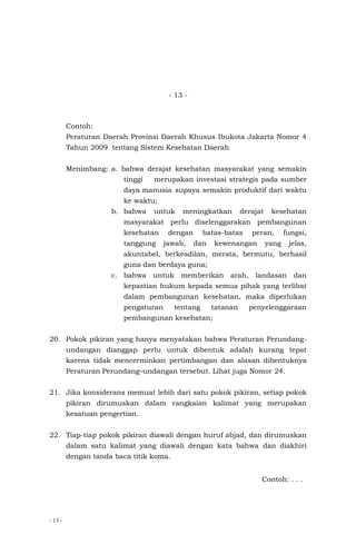 - 13 -
- 13 -
Contoh:
Peraturan Daerah Provinsi Daerah Khusus Ibukota Jakarta Nomor 4
Tahun 2009 tentang Sistem Kesehatan Daerah
Menimbang: a. bahwa derajat kesehatan masyarakat yang semakin
tinggi merupakan investasi strategis pada sumber
daya manusia supaya semakin produktif dari waktu
ke waktu;
b. bahwa untuk meningkatkan derajat kesehatan
masyarakat perlu diselenggarakan pembangunan
kesehatan dengan batas-batas peran, fungsi,
tanggung jawab, dan kewenangan yang jelas,
akuntabel, berkeadilan, merata, bermutu, berhasil
guna dan berdaya guna;
c. bahwa untuk memberikan arah, landasan dan
kepastian hukum kepada semua pihak yang terlibat
dalam pembangunan kesehatan, maka diperlukan
pengaturan tentang tatanan penyelenggaraan
pembangunan kesehatan;
20. Pokok pikiran yang hanya menyatakan bahwa Peraturan Perundang-
undangan dianggap perlu untuk dibentuk adalah kurang tepat
karena tidak mencerminkan pertimbangan dan alasan dibentuknya
Peraturan Perundang–undangan tersebut. Lihat juga Nomor 24.
21. Jika konsiderans memuat lebih dari satu pokok pikiran, setiap pokok
pikiran dirumuskan dalam rangkaian kalimat yang merupakan
kesatuan pengertian.
22. Tiap-tiap pokok pikiran diawali dengan huruf abjad, dan dirumuskan
dalam satu kalimat yang diawali dengan kata bahwa dan diakhiri
dengan tanda baca titik koma.
Contoh: . . .
 