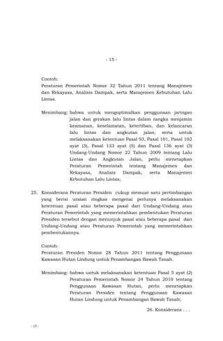 - 15 -
- 15 -
Contoh:
Peraturan Pemerintah Nomor 32 Tahun 2011 tentang Manajemen
dan Rekayasa, Analisis Dampak, serta Manajemen Kebutuhan Lalu
Lintas.
Menimbang: bahwa untuk mengoptimalkan penggunaan jaringan
jalan dan gerakan lalu lintas dalam rangka menjamin
keamanan, keselamatan, ketertiban, dan kelancaran
lalu lintas dan angkutan jalan, serta untuk
melaksanakan ketentuan Pasal 93, Pasal 101, Pasal 102
ayat (3), Pasal 133 ayat (5) dan Pasal 136 ayat (3)
Undang-Undang Nomor 22 Tahun 2009 tentang Lalu
Lintas dan Angkutan Jalan, perlu menetapkan
Peraturan Pemerintah tentang Manajemen dan
Rekayasa, Analisis Dampak, serta Manajemen
Kebutuhan Lalu Lintas;
25. Konsiderans Peraturan Presiden cukup memuat satu pertimbangan
yang berisi uraian ringkas mengenai perlunya melaksanakan
ketentuan pasal atau beberapa pasal dari Undang–Undang atau
Peraturan Pemerintah yang memerintahkan pembentukan Peraturan
Presiden tersebut dengan menunjuk pasal atau beberapa pasal dari
Undang–Undang atau Peraturan Pemerintah yang memerintahkan
pembentukannya.
Contoh:
Peraturan Presiden Nomor 28 Tahun 2011 tentang Penggunaan
Kawasan Hutan Lindung untuk Penambangan Bawah Tanah.
Menimbang: bahwa untuk melaksanakan ketentuan Pasal 5 ayat (2)
Peraturan Pemerintah Nomor 24 Tahun 2010 tentang
Penggunaan Kawasan Hutan, perlu menetapkan
Peraturan Presiden tentang Penggunaan Kawasan
Hutan Lindung untuk Penambangan Bawah Tanah;
26. Konsiderans . . .
 