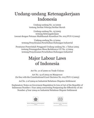 Undang-undang Ketenagakerjaan
Indonesia
Undang-undang No. 21/2000
tentang Serikat Pekerja/Serikat Buruh
Undang-undang No. 13/2003
tentang Ketenagakerjaan
(sesuai dengan Putusan Makhkamah Konstitusi No. 012/PUU-I/2003)
Undang-undang No. 2/2004
tentang Penyelesaian Perselisihan Hubungan Industrial
Peraturan Pemerintah Pengganti Undang-undang No. 1 Tahun 2005
tentang Penangguhan Masa Berlakunya UU No. 2/2004
tentang Penyelesaian Perselisihan Hubungan Industrial
Major Labour Laws
of Indonesia
Act No. 21 of 2000 on Trade Unions
Act No. 13 of 2003 on Manpower
(In line with the Constitutional Court Decision No. 012/PUU-I/2003)
Act No. 2 of 2004 on Industrial Relations Disputes Settlement
Explanatory Notes on Goverment Regulation In Lieu of Act of the Republic of
Indonesoa Number 1 Year 2005 concerning Postponing the Effectivity of Act
Number 4 Year 2004 on Industrial Relations Dispute Settlement
 