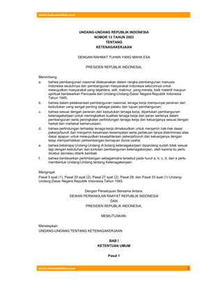www.hukumonline.com
www.hukumonline.com 1
UNDANG-UNDANG REPUBLIK INDONESIA
NOMOR 13 TAHUN 2003
TENTANG
KETENAGAKERJAAN
DENGAN RAHMAT TUHAN YANG MAHA ESA
PRESIDEN REPUBLIK INDONESIA,
Menimbang:
a. bahwa pembangunan nasional dilaksanakan dalam rangka pembangunan manusia
Indonesia seutuhnya dan pembangunan masyarakat Indonesia seluruhnya untuk
mewujudkan masyarakat yang sejahtera, adil, makmur, yang merata, baik materiil maupun
spiritual berdasarkan Pancasila dan Undang-Undang Dasar Negara Republik Indonesia
Tahun 1945;
b. bahwa dalam pelaksanaan pembangunan nasional, tenaga kerja mempunyai peranan dan
kedudukan yang sangat penting sebagai pelaku dan tujuan pembangunan;
c. bahwa sesuai dengan peranan dan kedudukan tenaga kerja, diperlukan pembangunan
ketenagakerjaan untuk meningkatkan kualitas tenaga kerja dan peran sertanya dalam
pembangunan serta peningkatan perlindungan tenaga kerja dan keluarganya sesuai dengan
harkat dan martabat kemanusiaan;
d. bahwa perlindungan terhadap tenaga kerja dimaksudkan untuk menjamin hak-hak dasar
pekerja/buruh dan menjamin kesamaan kesempatan serta perlakuan tanpa diskriminasi atas
dasar apapun untuk mewujudkan kesejahteraan pekerja/buruh dan keluarganya dengan
tetap memperhatikan perkembangan kemajuan dunia usaha;
e. bahwa beberapa Undang-Undang di bidang ketenagakerjaan dipandang sudah tidak sesuai
lagi dengan kebutuhan dan tuntutan pembangunan ketenagakerjaan, oleh karena itu perlu
dicabut dan/atau ditarik kembali;
f. bahwa berdasarkan pertimbangan sebagaimana tersebut pada huruf a, b, c, d, dan e perlu
membentuk Undang-Undang tentang Ketenagakerjaan.
Mengingat:
Pasal 5 ayat (1), Pasal 20 ayat (2), Pasal 27 ayat (2), Pasal 28, dan Pasal 33 ayat (1) Undang-
Undang Dasar Negara Republik Indonesia Tahun 1945.
Dengan Persetujuan Bersama Antara:
DEWAN PERWAKILAN RAKYAT REPUBLIK INDONESIA
DAN
PRESIDEN REPUBLIK INDONESIA,
MEMUTUSKAN:
Menetapkan:
UNDANG-UNDANG TENTANG KETENAGAKERJAAN
BAB I
KETENTUAN UMUM
Pasal 1
 