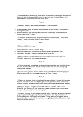 (5) Setiap Pengurus bertanggung jawab penuh secara pribadi apabila yang bersangkutan
dalam menjalankan tugasnya tidak sesuai dengan ketentuan Anggaran Dasar, yang
mengakibatkan kerugian Yayasan atau pihak ketiga.
Pasal 36
(1) Anggota Pengurus tidak berwenang mewakili Yayasan apabila :
a. terjadi perkara di depan pengadilan antara Yayasan dengan anggota Pengurus yang
bersangkutan; atau
b. anggota Pengurus yang bersangkutan mempunyai kepentingan yang bertentangan
dengan kepentingan Yayasan.
(2) Dalam hal terdapat keadaan sebagaimana dimaksud dalam ayat (1), yang berhak
mewakili Yayasan ditetapkan dalam Anggaran Dasar.
Pasal 37
(1) Pengurus tidak berwenang :
a. mengikat Yayasan sebagai penjamin utang;
b. mengalihkan kekayaan Yayasan kecuali dengan persetujuan Pembina; dan
c. membebani kekayaan Yayasan untuk kepentingan pihak lain.
(2) Anggaran Dasar dapat membatasi kewenangan Pengurus dalam melakukan
perbuatan hukum untuk dan atas nama Yayasan.
Pasal 38
(1) Pengurus dilarang mengadakan perjanjian dengan organisasi yang terafiliasi dengan
Yayasan, Pembina, Pengurus, dan/atau Pengawas Yayasan, atau seseorang yang
bekerja pada Yayasan.
(2) Larangan sebagaimana dimaksud dalam ayat (1) tidak berlaku dalam hal perjanjian
tersebut bermanfaat bagi tercapainya maksud dan tujuan Yayasan.
Pasal 39
(1) Dalam hal kepailitan terjadi karena kesalahan atau kelalaian Pengurus dan kekayaan
Yayasan tidak cukup untuk menutup kerugian akibat kepailitan tersebut, maka setiap
Anggota Pengurus secara tanggung renteng bertanggung jawab atas kerugian tersebut.
(2) Anggota Pengurus yang dapat membuktikan bahwa kepailitan bukan karena
kesalahan atau kelalaiannya tidak bertanggung jawab secara tanggung renteng atas
kerugian sebagaimana dimaksud dalam ayat (1).
(3) Anggota Pengurus yang dinyatakan bersalah dalam melakukan pengurusan Yayasan
yang menyebabkan kerugian bagi Yayasan, masyarakat, atau Negara berdasarkan
putusan pengadilan, maka dalam jangka waktu 5 (lima) tahun terhitung sejak tanggal
putusan tersebut memperoleh kekuatan hukum yang tetap, tidak dapat diangkat menjadi
Pengurus Yayasan manapun.
 