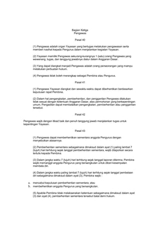 Bagian Ketiga
Pengawas
Pasal 40
(1) Pengawas adalah organ Yayasan yang bertugas melakukan pengawasan serta
memberi nasihat kepada Pengurus dalam menjalankan kegiatan Yayasan.
(2) Yayasan memiliki Pengawas sekurang-kurangnya 1 (satu) orang Pengawas yang
wewenang, tugas, dan tanggung jawabnya diatur dalam Anggaran Dasar.
(3) Yang dapat diangkat menjadi Pengawas adalah orang perseorangan yang mampu
melakukan perbuatan hukum.
(4) Pengawas tidak boleh merangkap sebagai Pembina atau Pengurus.
Pasal 41
(1) Pengawas Yayasan diangkat dan sewaktu-waktu dapat diberhentikan berdasarkan
keputusan rapat Pembina.
(2) Dalam hal pengangkatan, pemberhentian, dan penggantian Pengawas dilakukan
tidak sesuai dengan ketentuan Anggaran Dasar, atas permohonan yang berkepentingan
umum, Pengadilan dapat membatalkan pengangkatan, pemberhentian atau penggantian
tersebut.
Pasal 42
Pengawas wajib dengan itikad baik dan penuh tanggung jawab menjalankan tugas untuk
kepentingan Yayasan.
Pasal 43
(1) Pengawas dapat memberhentikan sementara anggota Pengurus dengan
menyebutkan alasannya.
(2) Pemberhentian sementara sebagaimana dimaksud dalam ayat (1) paling lambat 7
(tujuh) hari terhitung sejak tanggal pemberhentian sementara, wajib dilaporkan secara
tertulis kepada Pembina.
(3) Dalam jangka waktu 7 (tujuh) hari terhitung sejak tanggal laporan diterima, Pembina
wajib memanggil anggota Pengurus yang bersangkutan untuk diberi kesempatan
membela diri.
(4) Dalam jangka waktu paling lambat 7 (tujuh) hari terhitung sejak tanggal pembelaan
diri sebagaimana dimaksud dalam ayat (3), Pembina wajib :
a. mencabut keputusan pemberhentian sementara; atau
b. memberhentikan anggota Pengurus yang bersangkutan.
(5) Apabila Pembina tidak melaksanakan ketentuan sebagaimana dimaksud dalam ayat
(3) dan ayat (4), pemberhentian sementara tersebut batal demi hukum.
 