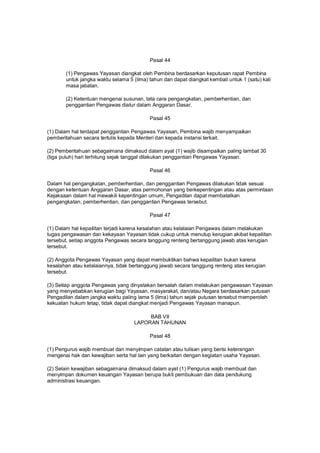 Pasal 44
(1) Pengawas Yayasan diangkat oleh Pembina berdasarkan keputusan rapat Pembina
untuk jangka waktu selama 5 (lima) tahun dan dapat diangkat kembali untuk 1 (satu) kali
masa jabatan.
(2) Ketentuan mengenai susunan, tata cara pengangkatan, pemberhentian, dan
penggantian Pengawas diatur dalam Anggaran Dasar.
Pasal 45
(1) Dalam hal terdapat penggantian Pengawas Yayasan, Pembina wajib menyampaikan
pemberitahuan secara tertulis kepada Menteri dan kepada instansi terkait.
(2) Pemberitahuan sebagaimana dimaksud dalam ayat (1) wajib disampaikan paling lambat 30
(tiga puluh) hari terhitung sejak tanggal dilakukan penggantian Pengawas Yayasan.
Pasal 46
Dalam hal pengangkatan, pemberhentian, dan penggantian Pengawas dilakukan tidak sesuai
dengan ketentuan Anggaran Dasar, atas permohonan yang berkepentingan atau atas permintaan
Kejaksaan dalam hal mewakili kepentingan umum, Pengadilan dapat membatalkan
pengangkatan, pemberhentian, dan penggantian Pengawas tersebut.
Pasal 47
(1) Dalam hal kepailitan terjadi karena kesalahan atau kelalaian Pengawas dalam melakukan
tugas pengawasan dan kekayaan Yayasan tidak cukup untuk menutup kerugian akibat kepailitan
tersebut, setiap anggota Pengawas secara tanggung renteng bertanggung jawab atas kerugian
tersebut.
(2) Anggota Pengawas Yayasan yang dapat membuktikan bahwa kepailitan bukan karena
kesalahan atau kelalaiannya, tidak bertanggung jawab secara tanggung renteng atas kerugian
tersebut.
(3) Setiap anggota Pengawas yang dinyatakan bersalah dalam melakukan pengawasan Yayasan
yang menyebabkan kerugian bagi Yayasan, masyarakat, dan/atau Negara berdasarkan putusan
Pengadilan dalam jangka waktu paling lama 5 (lima) tahun sejak putusan tersebut memperoleh
kekuatan hukum tetap, tidak dapat diangkat menjadi Pengawas Yayasan manapun.
BAB VII
LAPORAN TAHUNAN
Pasal 48
(1) Pengurus wajib membuat dan menyimpan catatan atau tulisan yang berisi keterangan
mengenai hak dan kewajiban serta hal lain yang berkaitan dengan kegiatan usaha Yayasan.
(2) Selain kewajiban sebagaimana dimaksud dalam ayat (1) Pengurus wajib membuat dan
menyimpan dokumen keuangan Yayasan berupa bukti pembukuan dan data pendukung
administrasi keuangan.
 