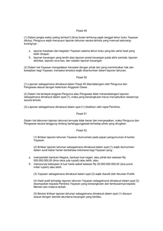 Pasal 49
(1) Dalam jangka waktu paling lambat 5 (lima) bulan terhitung sejak tanggal tahun buku Yayasan
ditutup, Pengurus wajib menyusun laporan tahunan secara tertulis yang memuat sekurang-
kurangnya :
a. laporan keadaan dan kegiatan Yayasan selama tahun buku yang lalu serta hasil yang
telah dicapai;
b. laporan keuangan yang terdiri atas laporan posisi keuangan pada akhir periode, laporan
aktivitas, laporan arus kas, dan catatan laporan keuangan.
(2) Dalam hal Yayasan mengadakan transaksi dengan pihak lain yang menimbulkan hak dan
kewajiban bagi Yayasan, transaksi tersebut wajib dicantumkan dalam laporan tahunan.
Pasal 50
(1) Laporan sebagaimana dimaksud dalam Pasal 49 ditandatangani oleh Pengurus dan
Pengawas sesuai dengan ketentuan Anggaran Dasar.
(2) Dalam hal terdapat anggota Pengurus atau Pengawas tidak menandatangani laporan
sebagaimana dimaksud dalam ayat (1), maka yang bersangkutan harus menyebutkan alasannya
secara tertulis.
(3) Laporan sebagaimana dimaksud dalam ayat (1) disahkan oleh rapat Pembina.
Pasal 51
Dalam hal dokumen laporan tahunan ternyata tidak benar dan menyesatkan, maka Pengurus dan
Pengawas secara tanggung renteng bertanggungjawab terhadap pihak yang dirugikan.
Pasal 52
(1) Ikhtisar laporan tahunan Yayasan diumumkan pada papan pengumuman di kantor
Yayasan.
(2) Ikhtisar laporan tahunan sebagaimana dimaksud dalam ayat (1) wajib diumumkan
dalam surat kabar harian berbahasa Indonesia bagi Yayasan yang :
a. memperoleh bantuan Negara, bantuan luar negeri, atau pihak lain sebesar Rp
500.000.000,00 (lima ratus juta rupiah) atau lebih; atau
b. mempunyai kekayaan di luar harta wakaf sebesar Rp 20.000.000.000,00 (dua puluh
miliar rupiah) atau lebih.
(3) Yayasan sebagaimana dimaksud dalam ayat (2) wajib diaudit oleh Akuntan Publik.
(4) Hasil audit terhadap laporan tahunan Yayasan sebagaimana dimaksud dalam ayat (3)
disampaikan kepada Pembina Yayasan yang bersangkutan dan tembusannya kepada
Menteri dan instansi terkait.
(5) Bentuk ikhtisar laporan tahunan sebagaimana dimaksud dalam ayat (1) disusun
sesuai dengan standar akuntansi keuangan yang berlaku.
 