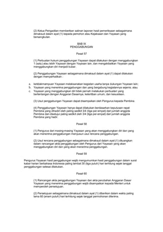(2) Ketua Pengadilan memberikan salinan laporan hasil pemeriksaan sebagaimana
dimaksud dalam ayat (1) kepada pemohon atau Kejaksaan dan Yayasan yang
bersangkutan.
BAB IX
PENGGABUNGAN
Pasal 57
(1) Perbuatan hukum penggabungan Yayasan dapat dilakukan dengan menggabungkan
1 (satu) atau lebih Yayasan dengan Yayasan lain, dan mengakibatkan Yayasan yang
menggabungkan diri menjadi bubar.
(2) Penggabungan Yayasan sebagaimana dimaksud dalam ayat (1) dapat dilakukan
dengan memperhatikan :
a. ketidakmampuan Yayasan melaksanakan kegiatan usaha tanpa dukungan Yayasan lain;
b. Yayasan yang menerima penggabungan dan yang bergabung kegiatannya sejenis; atau
c. Yayasan yang menggabungkan diri tidak pernah melakukan perbuatan yang
bertentangan dengan Anggaran Dasarnya, ketertiban umum, dan kesusilaan.
(3) Usul penggabungan Yayasan dapat disampaikan oleh Pengurus kepada Pembina.
(4) Penggabungan Yayasan hanya dapat dilakukan berdasarkan keputusan rapat
Pembina yang dihadiri oleh paling sedikit 3/4 (tiga per empat) dari jumlah anggota
Pembina dan disetujui paling sedikit oleh 3/4 (tiga per empat) dari jumlah anggota
Pembina yang hadir.
Pasal 58
(1) Pengurus dari masing-masing Yayasan yang akan menggabungkan diri dan yang
akan menerima penggabungan menyusun usul rencana penggabungan.
(2) Usul rencana penggabungan sebagaimana dimaksud dalam ayat (1) dituangkan
dalam rancangan akta penggabungan oleh Pengurus dari Yayasan yang akan
menggabungkan diri dan yang akan menerima penggabungan.
Pasal 59
Pengurus Yayasan hasil penggabungan wajib mengumumkan hasil penggabungan dalam surat
kabar harian berbahasa Indonesia paling lambat 30 (tiga puluh) hari terhitung sejak tanggal
penggabungan selesai dilakukan.
Pasal 60
(1) Rancangan akta penggabungan Yayasan dan akta perubahan Anggaran Dasar
Yayasan yang menerima penggabungan wajib disampaikan kepada Menteri untuk
memperoleh persetujuan.
(2) Persetujuan sebagaimana dimaksud dalam ayat (1) diberikan dalam waktu paling
lama 60 (enam puluh) hari terhitung sejak tanggal permohonan diterima.
 