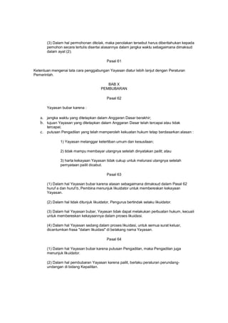 (3) Dalam hal permohonan ditolak, maka penolakan tersebut harus diberitahukan kepada
pemohon secara tertulis disertai alasannya dalam jangka waktu sebagaimana dimaksud
dalam ayat (2).
Pasal 61
Ketentuan mengenai tata cara penggabungan Yayasan diatur lebih lanjut dengan Peraturan
Pemerintah.
BAB X
PEMBUBARAN
Pasal 62
Yayasan bubar karena :
a. jangka waktu yang ditetapkan dalam Anggaran Dasar berakhir;
b. tujuan Yayasan yang ditetapkan dalam Anggaran Dasar telah tercapai atau tidak
tercapai;
c. putusan Pengadilan yang telah memperoleh kekuatan hukum tetap berdasarkan alasan :
1) Yayasan melanggar ketertiban umum dan kesusilaan;
2) tidak mampu membayar utangnya setelah dinyatakan pailit; atau
3) harta kekayaan Yayasan tidak cukup untuk melunasi utangnya setelah
pernyataan pailit dicabut.
Pasal 63
(1) Dalam hal Yayasan bubar karena alasan sebagaimana dimaksud dalam Pasal 62
huruf a dan huruf b, Pembina menunjuk likuidator untuk membereskan kekayaan
Yayasan.
(2) Dalam hal tidak ditunjuk likuidator, Pengurus bertindak selaku likuidator.
(3) Dalam hal Yayasan bubar, Yayasan tidak dapat melakukan perbuatan hukum, kecuali
untuk membereskan kekayaannya dalam proses likuidasi.
(4) Dalam hal Yayasan sedang dalam proses likuidasi, untuk semua surat keluar,
dicantumkan frasa "dalam likuidasi" di belakang nama Yayasan.
Pasal 64
(1) Dalam hal Yayasan bubar karena putusan Pengadilan, maka Pengadilan juga
menunjuk likuidator.
(2) Dalam hal pembubaran Yayasan karena pailit, berlaku peraturan perundang-
undangan di bidang Kepailitan.
 