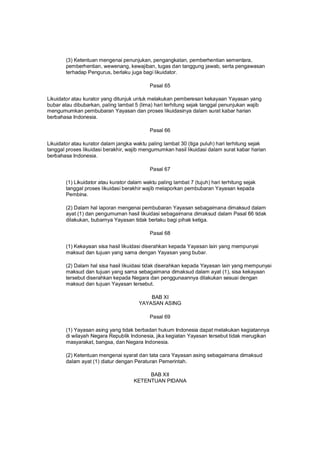 (3) Ketentuan mengenai penunjukan, pengangkatan, pemberhentian sementara,
pemberhentian, wewenang, kewajiban, tugas dan tanggung jawab, serta pengawasan
terhadap Pengurus, berlaku juga bagi likuidator.
Pasal 65
Likuidator atau kurator yang ditunjuk untuk melakukan pemberesan kekayaan Yayasan yang
bubar atau dibubarkan, paling lambat 5 (lima) hari terhitung sejak tanggal penunjukan wajib
mengumumkan pembubaran Yayasan dan proses likuidasinya dalam surat kabar harian
berbahasa Indonesia.
Pasal 66
Likuidator atau kurator dalam jangka waktu paling lambat 30 (tiga puluh) hari terhitung sejak
tanggal proses likuidasi berakhir, wajib mengumumkan hasil likuidasi dalam surat kabar harian
berbahasa Indonesia.
Pasal 67
(1) Likuidator atau kurator dalam waktu paling lambat 7 (tujuh) hari terhitung sejak
tanggal proses likuidasi berakhir wajib melaporkan pembubaran Yayasan kepada
Pembina.
(2) Dalam hal laporan mengenai pembubaran Yayasan sebagaimana dimaksud dalam
ayat (1) dan pengumuman hasil likuidasi sebagaimana dimaksud dalam Pasal 66 tidak
dilakukan, bubarnya Yayasan tidak berlaku bagi pihak ketiga.
Pasal 68
(1) Kekayaan sisa hasil likuidasi diserahkan kepada Yayasan lain yang mempunyai
maksud dan tujuan yang sama dengan Yayasan yang bubar.
(2) Dalam hal sisa hasil likuidasi tidak diserahkan kepada Yayasan lain yang mempunyai
maksud dan tujuan yang sama sebagaimana dimaksud dalam ayat (1), sisa kekayaan
tersebut diserahkan kepada Negara dan penggunaannya dilakukan sesuai dengan
maksud dan tujuan Yayasan tersebut.
BAB XI
YAYASAN ASING
Pasal 69
(1) Yayasan asing yang tidak berbadan hukum Indonesia dapat melakukan kegiatannya
di wilayah Negara Republik Indonesia, jika kegiatan Yayasan tersebut tidak merugikan
masyarakat, bangsa, dan Negara Indonesia.
(2) Ketentuan mengenai syarat dan tata cara Yayasan asing sebagaimana dimaksud
dalam ayat (1) diatur dengan Peraturan Pemerintah.
BAB XII
KETENTUAN PIDANA
 