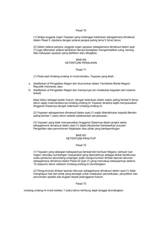 Pasal 70
(1) Setiap anggota organ Yayasan yang melanggar ketentuan sebagaimana dimaksud
dalam Pasal 5, dipidana dengan pidana penjara paling lama 5 (lima) tahun.
(2) Selain pidana penjara, anggota organ yayasan sebagaimana dimaksud dalam ayat
(1) juga dikenakan pidana tambahan berupa kewajiban mengembalikan uang, barang,
atau kekayaan yayasan yang dialihkan atau dibagikan.
BAB XIII
KETENTUAN PERALIHAN
Pasal 71
(1) Pada saat Undang-undang ini mulai berlaku, Yayasan yang telah :
a. didaftarkan di Pengadilan Negeri dan diumumkan dalam Tambahan Berita Negara
Republik Indonesia; atau
b. didaftarkan di Pengadilan Negeri dan mempunyai izin melakukan kegiatan dari instansi
terkait;
tetap diakui sebagai badan hukum, dengan ketentuan dalam waktu paling lambat 5 (lima)
tahun sejak mulai berlakunya Undang-undang ini Yayasan tersebut wajib menyesuaikan
Anggaran Dasarnya dengan ketentuan Undang-undang ini.
(2) Yayasan sebagaimana dimaksud dalam ayat (1) wajib diberitahukan kepada Menteri
paling lambat 1 (satu) tahun setelah pelaksanaan penyesuaian.
(3) Yayasan yang tidak menyesuaikan Anggaran Dasarnya dalam jangka waktu
sebagaimana dimaksud dalam ayat (1) dapat dibubarkan berdasarkan putusan
Pengadilan atas permohonan Kejaksaan atau pihak yang berkepentingan.
BAB XIV
KETENTUAN PENUTUP
Pasal 72
(1) Yayasan yang sebagian kekayaannya berasal dari bantuan Negara, bantuan luar
negeri, dan/atau sumbangan masyarakat yang diperolehnya sebagai akibat berlakunya
suatu peraturan perundang-undangan wajib mengumumkan ikhtisar laporan tahunan
sebagaimana dimaksud dalam Pasal 52 ayat (1) yang mencakup kekayaannya selama
10 (sepuluh) tahun sebelum Undang-undang ini diundangkan.
(2) Pengumuman ikhtisar laporan tahunan sebagaimana dimaksud dalam ayat (1) tidak
menghapus hak dari pihak yang berwajib untuk melakukan pemeriksaan, penyidikan dan
penuntutan apabila ada dugaan terjadi pelanggaran hukum.
Pasal 73
Undang-undang ini mulai berlaku 1 (satu) tahun terhitung sejak tanggal diundangkan.
 
