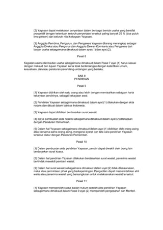 (2) Yayasan dapat melakukan penyertaan dalam berbagai bentuk usaha yang bersifat
prospektif dengan ketentuan seluruh penyertaan tersebut paling banyak 25 % (dua puluh
lima persen) dari seluruh nilai kekayaan Yayasan.
(3) Anggota Pembina, Pengurus, dan Pengawas Yayasan dilarang merangkap sebagai
Anggota Direksi atau Pengurus dan Anggota Dewan Komisaris atau Pengawas dari
badan usaha sebagaimana dimaksud dalam ayat (1) dan ayat (2).
Pasal 8
Kegiatan usaha dari badan usaha sebagaimana dimaksud dalam Pasal 7 ayat (1) harus sesuai
dengan maksud dan tujuan Yayasan serta tidak bertentangan dengan ketertiban umum,
kesusilaan, dan/atau peraturan perundang-undangan yang berlaku.
BAB II
PENDIRIAN
Pasal 9
(1) Yayasan didirikan oleh satu orang atau lebih dengan memisahkan sebagian harta
kekayaan pendirinya, sebagai kekayaan awal.
(2) Pendirian Yayasan sebagaimana dimaksud dalam ayat (1) dilakukan dengan akta
notaris dan dibuat dalam bahasa Indonesia.
(3) Yayasan dapat didirikan berdasarkan surat wasiat.
(4) Biaya pembuatan akta notaris sebagaimana dimaksud dalam ayat (2) ditetapkan
dengan Peraturan Pemerintah.
(5) Dalam hal Yayasan sebagaimana dimaksud dalam ayat (1) didirikan oleh orang asing
atau bersama-sama orang asing, mengenai syarat dan tata cara pendirian Yayasan
tersebut diatur dengan Peraturan Pemerintah.
Pasal 10
(1) Dalam pembuatan akta pendirian Yayasan, pendiri dapat diwakili oleh orang lain
berdasarkan surat kuasa.
(2) Dalam hal pendirian Yayasan dilakukan berdasarkan surat wasiat, penerima wasiat
bertindak mewakili pemberi wasiat.
(3) Dalam hal surat wasiat sebagaimana dimaksud dalam ayat (2) tidak dilaksanakan,
maka atas permintaan pihak yang berkepentingan, Pengadilan dapat memerintahkan ahli
waris atau penerima wasiat yang bersangkutan untuk melaksanakan wasiat tersebut.
Pasal 11
(1) Yayasan memperoleh status badan hukum setelah akta pendirian Yayasan
sebagaimana dimaksud dalam Pasal 9 ayat (2) memperoleh pengesahan dari Menteri.
 