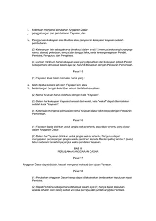 i. ketentuan mengenai perubahan Anggaran Dasar;
j. penggabungan dan pembubaran Yayasan; dan
k. Penggunaan kekayaan sisa likuidasi atau penyaluran kekayaan Yayasan setelah
pembubaran.
(3) Keterangan lain sebagaimana dimaksud dalam ayat (1) memuat sekurang-kurangnya
nama, alamat, pekerjaan, tempat dan tanggal lahir, serta kewarganegaraan Pendiri,
Pembina, Pengurus, dan Pengawas.
(4) Jumlah minimum harta kekayaan awal yang dipisahkan dari kekayaan pribadi Pendiri
sebagaimana dimaksud dalam ayat (2) huruf d ditetapkan dengan Peraturan Pemerintah.
Pasal 15
(1) Yayasan tidak boleh memakai nama yang :
a. telah dipakai secara sah oleh Yayasan lain; atau
b. bertentangan dengan ketertiban umum dan/atau kesusilaan.
(2) Nama Yayasan harus didahului dengan kata "Yayasan".
(3) Dalam hal kekayaan Yayasan berasal dari wakaf, kata "wakaf" dapat ditambahkan
setelah kata "Yayasan".
(4) Ketentuan mengenai pemakaian nama Yayasan diatur lebih lanjut dengan Peraturan
Pemerintah.
Pasal 16
(1) Yayasan dapat didirikan untuk jangka waktu tertentu atau tidak tertentu yang diatur
dalam Anggaran Dasar.
(2) Dalam hal Yayasan didirikan untuk jangka waktu tertentu, Pengurus dapat
mengajukan perpanjangan jangka waktu pendirian kepada Menteri paling lambat 1 (satu)
tahun sebelum berakhirnya jangka waktu pendirian Yayasan.
BAB III
PERUBAHAN ANGGARAN DASAR
Pasal 17
Anggaran Dasar dapat diubah, kecuali mengenai maksud dan tujuan Yayasan.
Pasal 18
(1) Perubahan Anggaran Dasar hanya dapat dilaksanakan berdasarkan keputusan rapat
Pembina.
(2) Rapat Pembina sebagaimana dimaksud dalam ayat (1) hanya dapat dilakukan,
apabila dihadiri oleh paling sedikit 2/3 (dua per tiga) dari jumlah anggota Pembina.
 