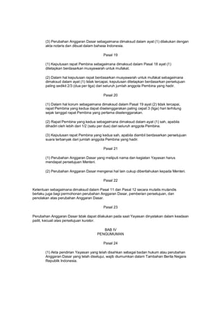 (3) Perubahan Anggaran Dasar sebagaimana dimaksud dalam ayat (1) dilakukan dengan
akta notaris dan dibuat dalam bahasa Indonesia.
Pasal 19
(1) Keputusan rapat Pembina sebagaimana dimaksud dalam Pasal 18 ayat (1)
ditetapkan berdasarkan musyawarah untuk mufakat.
(2) Dalam hal keputusan rapat berdasarkan musyawarah untuk mufakat sebagaimana
dimaksud dalam ayat (1) tidak tercapai, keputusan ditetapkan berdasarkan persetujuan
paling sedikit 2/3 (dua per tiga) dari seluruh jumlah anggota Pembina yang hadir.
Pasal 20
(1) Dalam hal korum sebagaimana dimaksud dalam Pasal 19 ayat (2) tidak tercapai,
rapat Pembina yang kedua dapat diselenggarakan paling cepat 3 (tiga) hari terhitung
sejak tanggal rapat Pembina yang pertama diselenggarakan.
(2) Rapat Pembina yang kedua sebagaimana dimaksud dalam ayat (1) sah, apabila
dihadiri oleh lebih dari 1/2 (satu per dua) dari seluruh anggota Pembina.
(3) Keputusan rapat Pembina yang kedua sah, apabila diambil berdasarkan persetujuan
suara terbanyak dari jumlah anggota Pembina yang hadir.
Pasal 21
(1) Perubahan Anggaran Dasar yang meliputi nama dan kegiatan Yayasan harus
mendapat persetujuan Menteri.
(2) Perubahan Anggaran Dasar mengenai hal lain cukup diberitahukan kepada Menteri.
Pasal 22
Ketentuan sebagaimana dimaksud dalam Pasal 11 dan Pasal 12 secara mutatis mutandis
berlaku juga bagi permohonan perubahan Anggaran Dasar, pemberian persetujuan, dan
penolakan atas perubahan Anggaran Dasar.
Pasal 23
Perubahan Anggaran Dasar tidak dapat dilakukan pada saat Yayasan dinyatakan dalam keadaan
pailit, kecuali atas persetujuan kurator.
BAB IV
PENGUMUMAN
Pasal 24
(1) Akta pendirian Yayasan yang telah disahkan sebagai badan hukum atau perubahan
Anggaran Dasar yang telah disetujui, wajib diumumkan dalam Tambahan Berita Negara
Republik Indonesia.
 