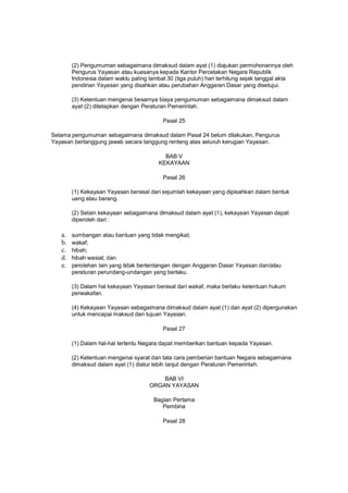 (2) Pengumuman sebagaimana dimaksud dalam ayat (1) diajukan permohonannya oleh
Pengurus Yayasan atau kuasanya kepada Kantor Percetakan Negara Republik
Indonesia dalam waktu paling lambat 30 (tiga puluh) hari terhitung sejak tanggal akta
pendirian Yayasan yang disahkan atau perubahan Anggaran Dasar yang disetujui.
(3) Ketentuan mengenai besarnya biaya pengumuman sebagaimana dimaksud dalam
ayat (2) ditetapkan dengan Peraturan Pemerintah.
Pasal 25
Selama pengumuman sebagaimana dimaksud dalam Pasal 24 belum dilakukan, Pengurus
Yayasan bertanggung jawab secara tanggung renteng atas seluruh kerugian Yayasan.
BAB V
KEKAYAAN
Pasal 26
(1) Kekayaan Yayasan berasal dari sejumlah kekayaan yang dipisahkan dalam bentuk
uang atau barang.
(2) Selain kekayaan sebagaimana dimaksud dalam ayat (1), kekayaan Yayasan dapat
diperoleh dari :
a. sumbangan atau bantuan yang tidak mengikat;
b. wakaf;
c. hibah;
d. hibah wasiat; dan
e. perolehan lain yang tidak bertentangan dengan Anggaran Dasar Yayasan dan/atau
peraturan perundang-undangan yang berlaku.
(3) Dalam hal kekayaan Yayasan berasal dari wakaf, maka berlaku ketentuan hukum
perwakafan.
(4) Kekayaan Yayasan sebagaimana dimaksud dalam ayat (1) dan ayat (2) dipergunakan
untuk mencapai maksud dan tujuan Yayasan.
Pasal 27
(1) Dalam hal-hal tertentu Negara dapat memberikan bantuan kepada Yayasan.
(2) Ketentuan mengenai syarat dan tata cara pemberian bantuan Negara sebagaimana
dimaksud dalam ayat (1) diatur lebih lanjut dengan Peraturan Pemerintah.
BAB VI
ORGAN YAYASAN
Bagian Pertama
Pembina
Pasal 28
 
