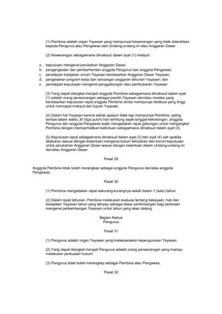 (1) Pembina adalah organ Yayasan yang mempunyai kewenangan yang tidak diserahkan
kepada Pengurus atau Pengawas oleh Undang-undang ini atau Anggaran Dasar.
(2) Kewenangan sebagaimana dimaksud dalam ayat (1) meliputi :
a. keputusan mengenai perubahan Anggaran Dasar;
b. pengangkatan dan pemberhentian anggota Pengurus dan anggota Pengawas;
c. penetapan kebijakan umum Yayasan berdasarkan Anggaran Dasar Yayasan;
d. pengesahan program kerja dan rancangan anggaran tahunan Yayasan; dan
e. penetapan keputusan mengenai penggabungan atau pembubaran Yayasan.
(3) Yang dapat diangkat menjadi anggota Pembina sebagaimana dimaksud dalam ayat
(1) adalah orang perseorangan sebagai pendiri Yayasan dan/atau mereka yang
berdasarkan keputusan rapat anggota Pembina dinilai mempunyai dedikasi yang tinggi
untuk mencapai maksud dan tujuan Yayasan.
(4) Dalam hal Yayasan karena sebab apapun tidak lagi mempunyai Pembina, paling
lambat dalam waktu 30 (tiga puluh) hari terhitung sejak tanggal kekosongan, anggota
Pengurus dan anggota Pengawas wajib mengadakan rapat gabungan untuk mengangkat
Pembina dengan memperhatikan ketentuan sebagaimana dimaksud dalam ayat (3).
(5) Keputusan rapat sebagaimana dimaksud dalam ayat (3) dan ayat (4) sah apabila
dilakukan sesuai dengan ketentuan mengenai korum kehadiran dan korum keputusan
untuk perubahan Anggaran Dasar sesuai dengan ketentuan dalam Undang-undang ini
dan/atau Anggaran Dasar.
Pasal 29
Anggota Pembina tidak boleh merangkap sebagai anggota Pengurus dan/atau anggota
Pengawas.
Pasal 30
(1) Pembina mengadakan rapat sekurang-kurangnya sekali dalam 1 (satu) tahun.
(2) Dalam rapat tahunan, Pembina melakukan evaluasi tentang kekayaan, hak dan
kewajiban Yayasan tahun yang lampau sebagai dasar pertimbangan bagi perkiraan
mengenai perkembangan Yayasan untuk tahun yang akan datang.
Bagian Kedua
Pengurus
Pasal 31
(1) Pengurus adalah organ Yayasan yang melaksanakan kepengurusan Yayasan.
(2) Yang dapat diangkat menjadi Pengurus adalah orang perseorangan yang mampu
melakukan perbuatan hukum.
(3) Pengurus tidak boleh merangkap sebagai Pembina atau Pengawas.
Pasal 32
 