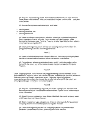 (1) Pengurus Yayasan diangkat oleh Pembina berdasarkan keputusan rapat Pembina
untuk jangka waktu selama 5 (lima) tahun dan dapat diangkat kembali untuk 1 (satu) kali
masa jabatan.
(2) Susunan Pengurus sekurang-kurangnya terdiri atas :
a. seorang ketua;
b. seorang sekretaris; dan
c. seorang bendahara.
(3) Dalam hal Pengurus sebagaimana dimaksud dalam ayat (2) selama menjalankan
tugas melakukan tindakan yang oleh Pembina dinilai merugikan Yayasan, maka
berdasarkan keputusan rapat Pembina, Pengurus tersebut dapat diberhentikan sebelum
masa kepengurusannya berakhir.
(4) Ketentuan mengenai susunan dan tata cara pengangkatan, pemberhentian, dan
penggantian Pengurus diatur dalam Anggaran Dasar.
Pasal 33
(1) Dalam hal terdapat penggantian Pengurus Yayasan, Pembina wajib menyampaikan
pemberitahuan secara tertulis kepada Menteri dan kepada instansi terkait.
(2) Pemberitahuan sebagaimana dimaksud dalam ayat (1) wajib disampaikan paling
lambat 30 (tiga puluh) hari terhitung sejak tanggal dilakukan penggantian Pengurus
Yayasan.
Pasal 34
Dalam hal pengangkatan, pemberhentian dan penggantian Pengurus dilakukan tidak sesuai
dengan ketentuan Anggaran Dasar, atas permohonan yang berkepentingan atau atas permintaan
Kejaksaan dalam hal mewakili kepentingan umum, Pengadilan dapat membatalkan
pengangkatan, pemberhentian, atau penggantian tersebut paling lambat 30 (tiga puluh) hari
terhitung sejak tanggal permohonan pembatalan diajukan.
Pasal 35
(1) Pengurus Yayasan bertanggung jawab penuh atas kepengurusan Yayasan untuk
kepentingan dan tujuan Yayasan serta berhak mewakili Yayasan baik di dalam maupun
di luar Pengadilan.
(2) Setiap Pengurus menjalankan tugas dengan itikad baik, dan penuh tanggung jawab
untuk kepentingan dan tujuan Yayasan.
(3) Dalam menjalankan tugas sebagaimana dimaksud dalam ayat (2), Pengurus dapat
mengangkat dan memberhentikan pelaksana kegiatan Yayasan.
(4) Ketentuan mengenai syarat dan tata cara pengangkatan dan pemberhentian
pelaksana kegiatan Yayasan diatur dalam Anggaran Dasar Yayasan.
 